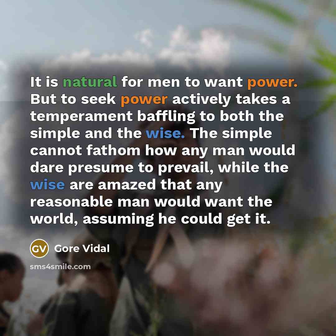“It is natural for men to want power. But to seek power actively takes a temperament baffling to both the simple and the wise. The simple cannot fathom how any man would dare presume to prevail, while the wise are amazed that any reasonable man would want the world, assuming he could get it.” quote by Gore Vidal