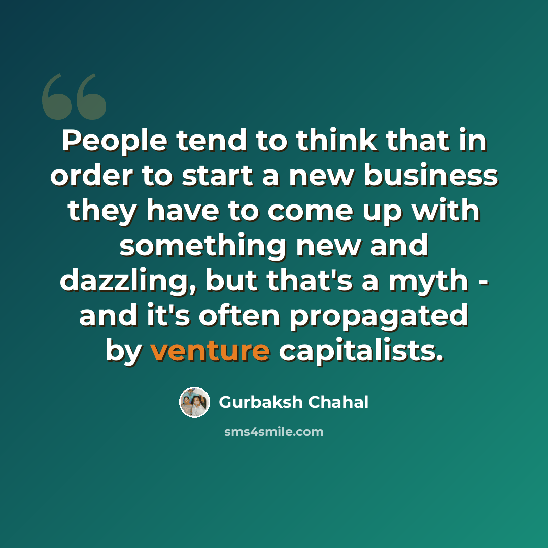 “People tend to think that in order to start a new business they have to come up with something new and dazzling, but that's a myth - and it's often propagated by venture capitalists.” quote by Gurbaksh Chahal