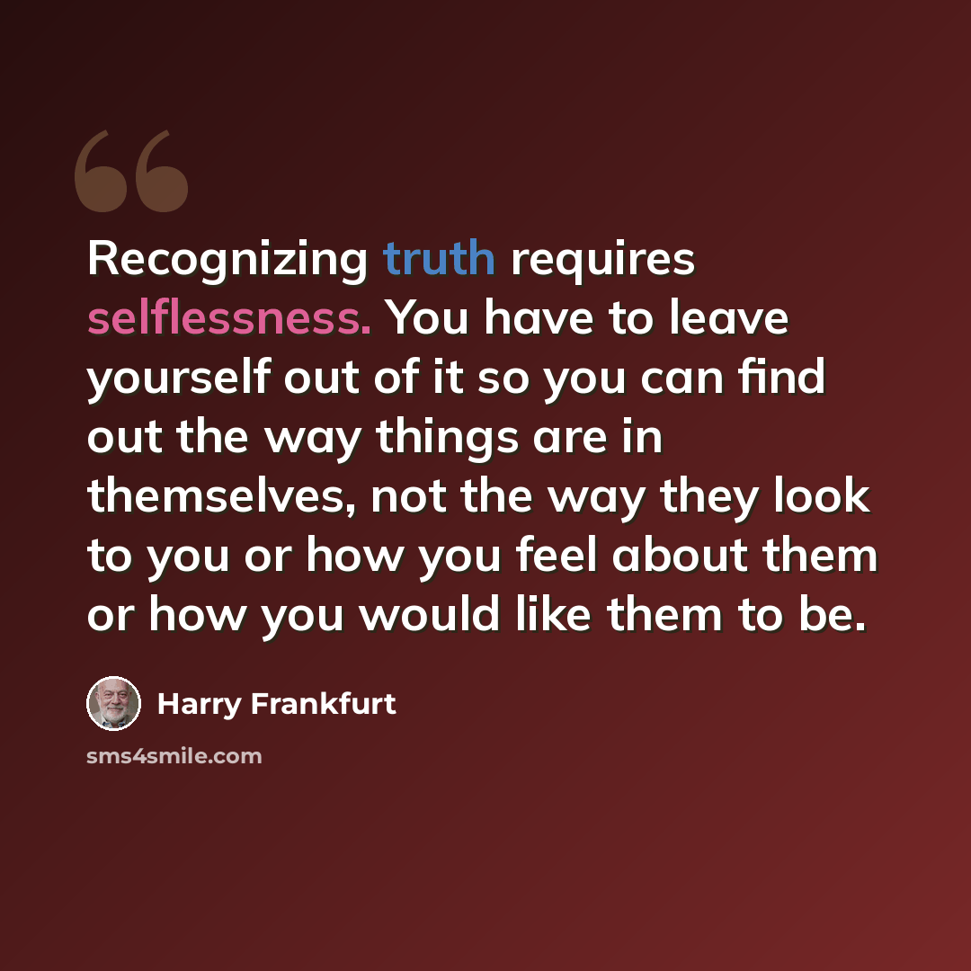 “Recognizing truth requires selflessness. You have to leave yourself out of it so you can find out the way things are in themselves, not the way they look to you or how you feel about them or how you would like them to be.” quote by Harry Frankfurt