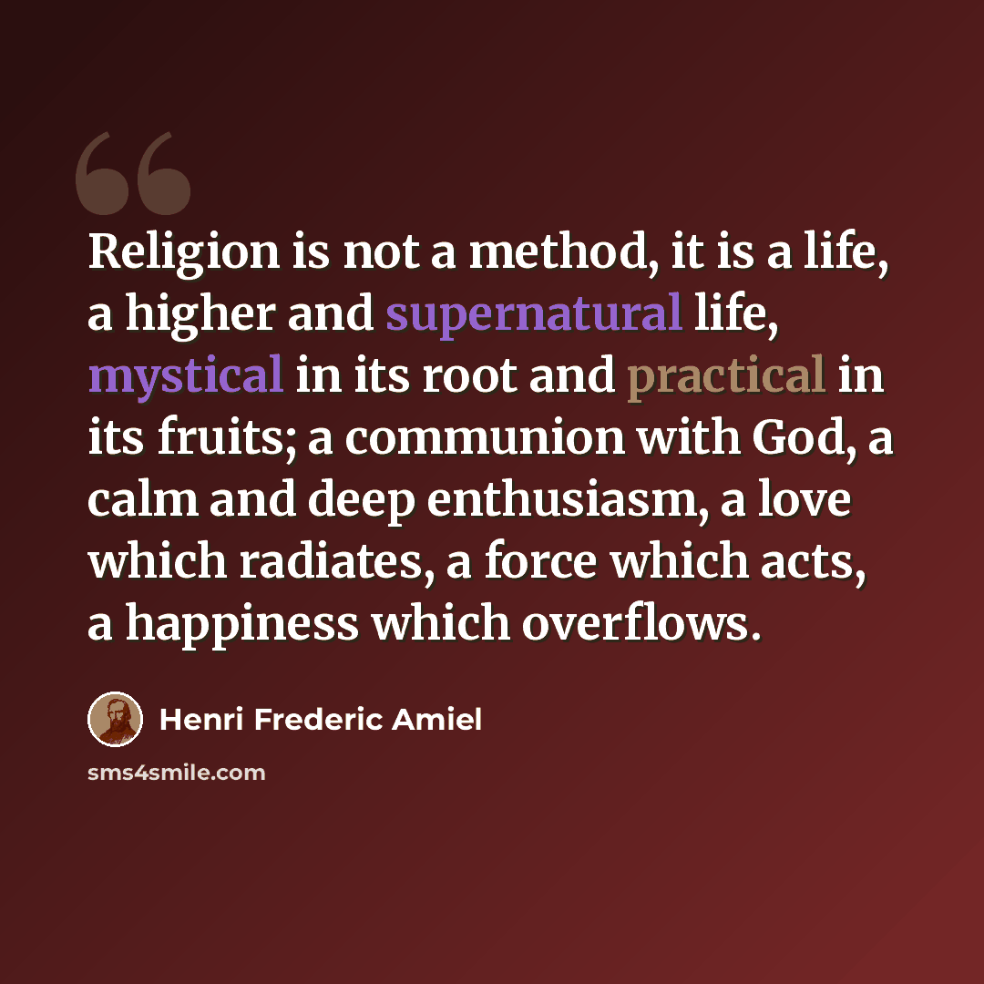 “Religion is not a method, it is a life, a higher and supernatural life, mystical in its root and practical in its fruits; a communion with God, a calm and deep enthusiasm, a love which radiates, a force which acts, a happiness which overflows.” quote by Henri Frederic Amiel