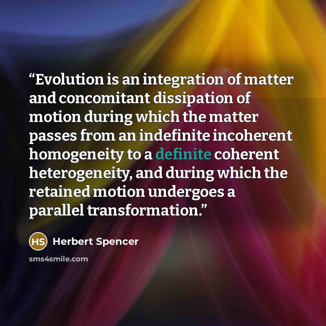 “Evolution is an integration of matter and concomitant dissipation of motion during which the matter passes from an indefinite incoherent homogeneity to a definite coherent heterogeneity, and during which the retained motion undergoes a parallel transformation.” quote by Herbert Spencer