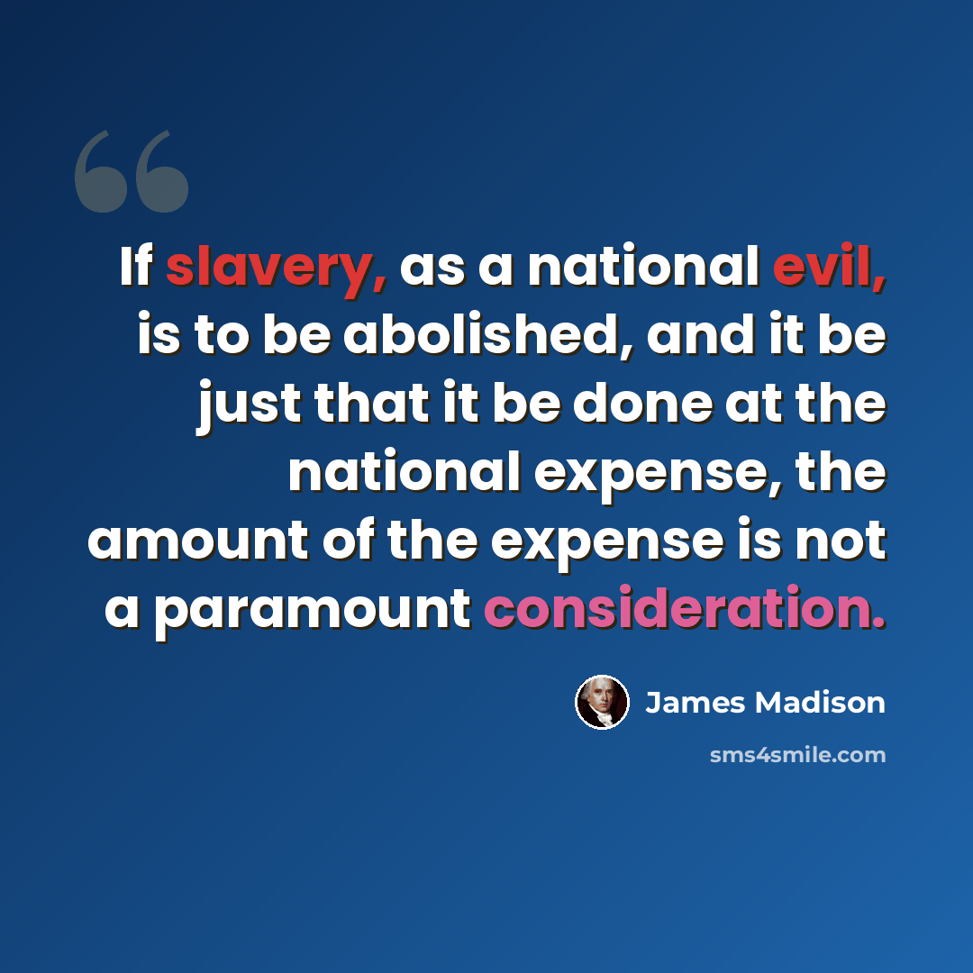 “If slavery, as a national evil, is to be abolished, and it be just that it be done at the national expense, the amount of the expense is not a paramount consideration.” quote by James Madison