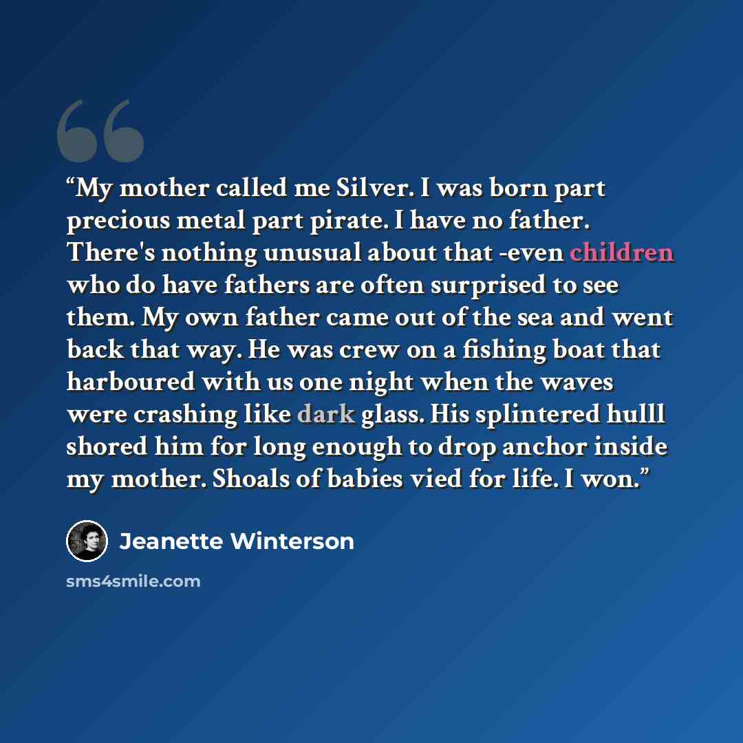 “My mother called me Silver. I was born part precious metal part pirate. I have no father. There's nothing unusual about that -even children who do have fathers are often surprised to see them. My own father came out of the sea and went back that way. He was crew on a fishing boat that harboured…” quote by Jeanette Winterson