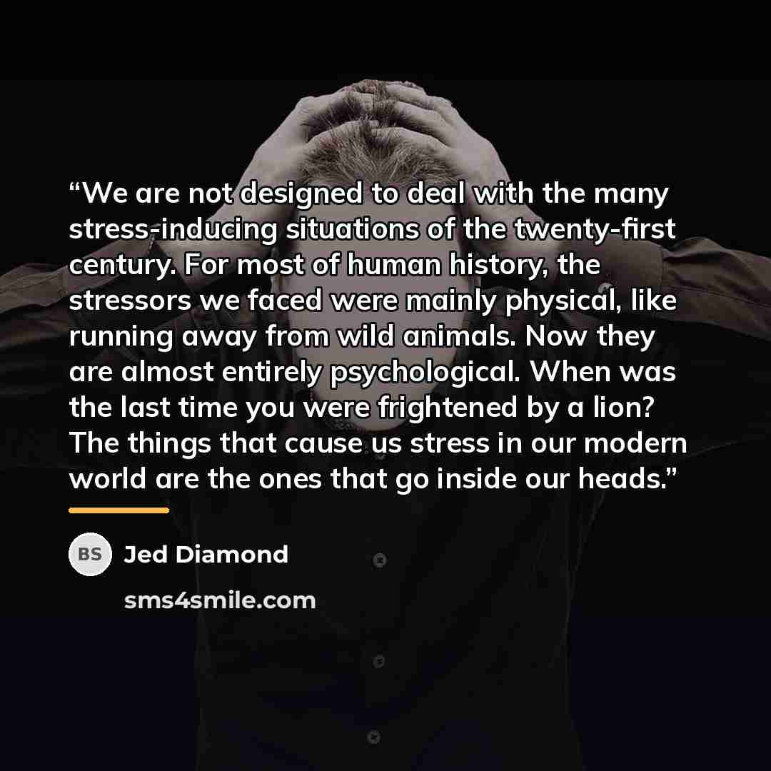 “We are not designed to deal with the many stress-inducing situations of the twenty-first century. For most of human history, the stressors we faced were mainly physical, like running away from wild animals. Now they are almost entirely psychological. When was the last time you were frightened by a…” quote by Jed Diamond