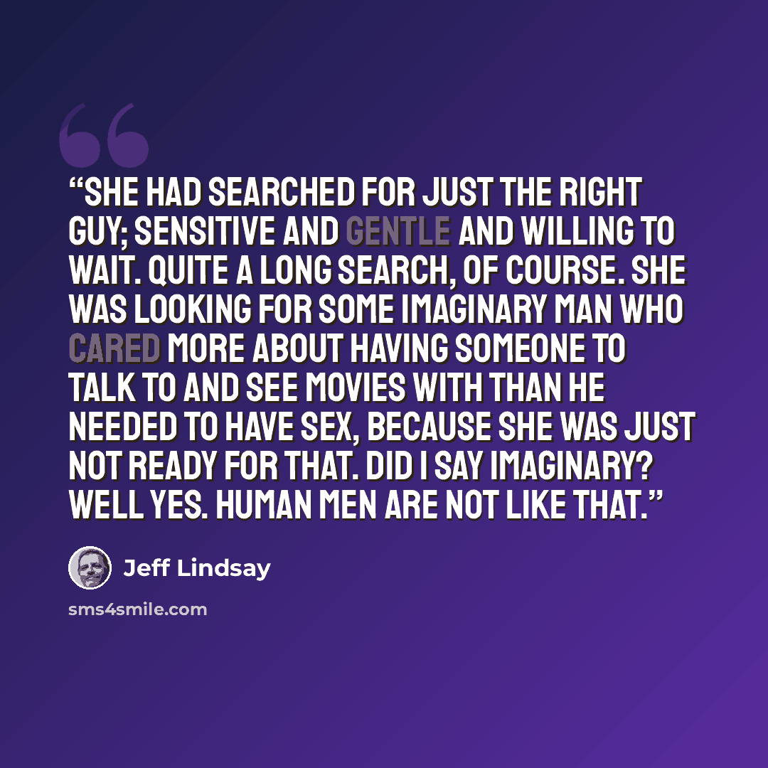 “She had searched for just the right guy; sensitive and gentle and willing to wait. Quite a long search, of course. She was looking for some imaginary man who cared more about having someone to talk to and see movies with than he needed to have sex, because she was just Not Ready for That. Did I…” quote by Jeff Lindsay