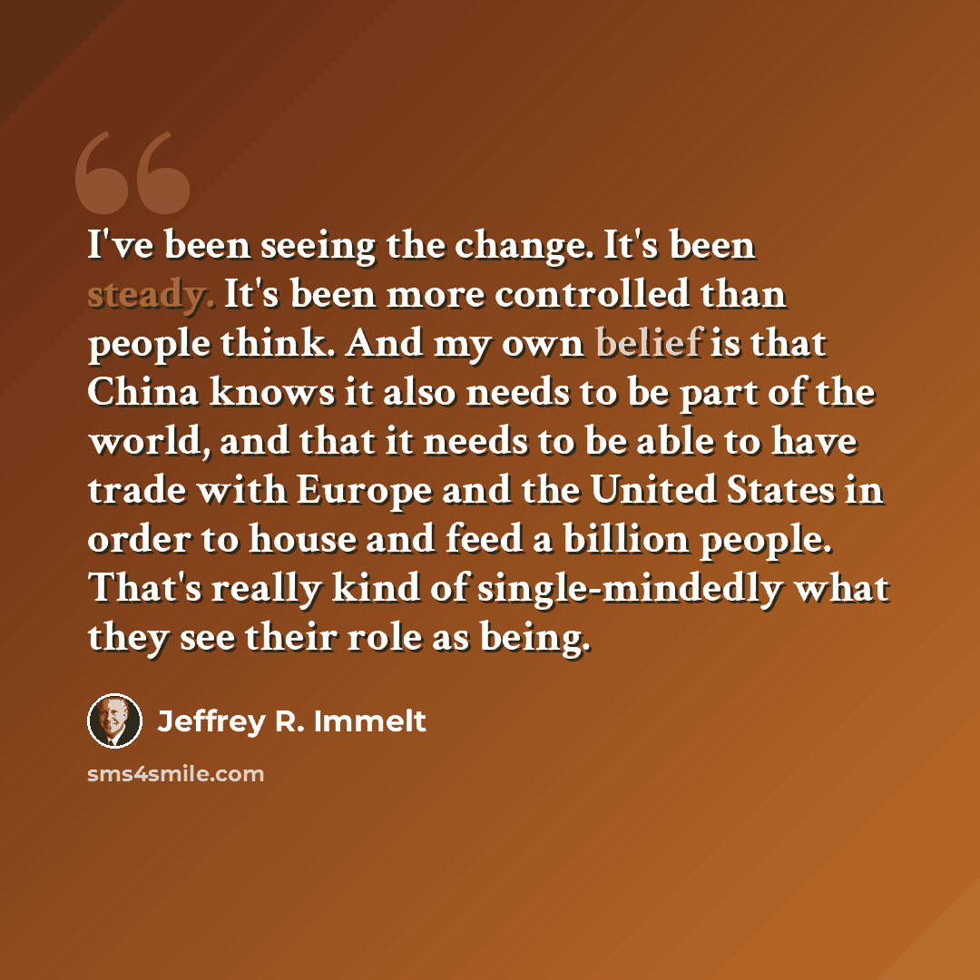 “I've been seeing the change. It's been steady. It's been more controlled than people think. And my own belief is that China knows it also needs to be part of the world, and that it needs to be able to have trade with Europe and the United States in order to house and feed a billion people. That's…” quote by Jeffrey R. Immelt