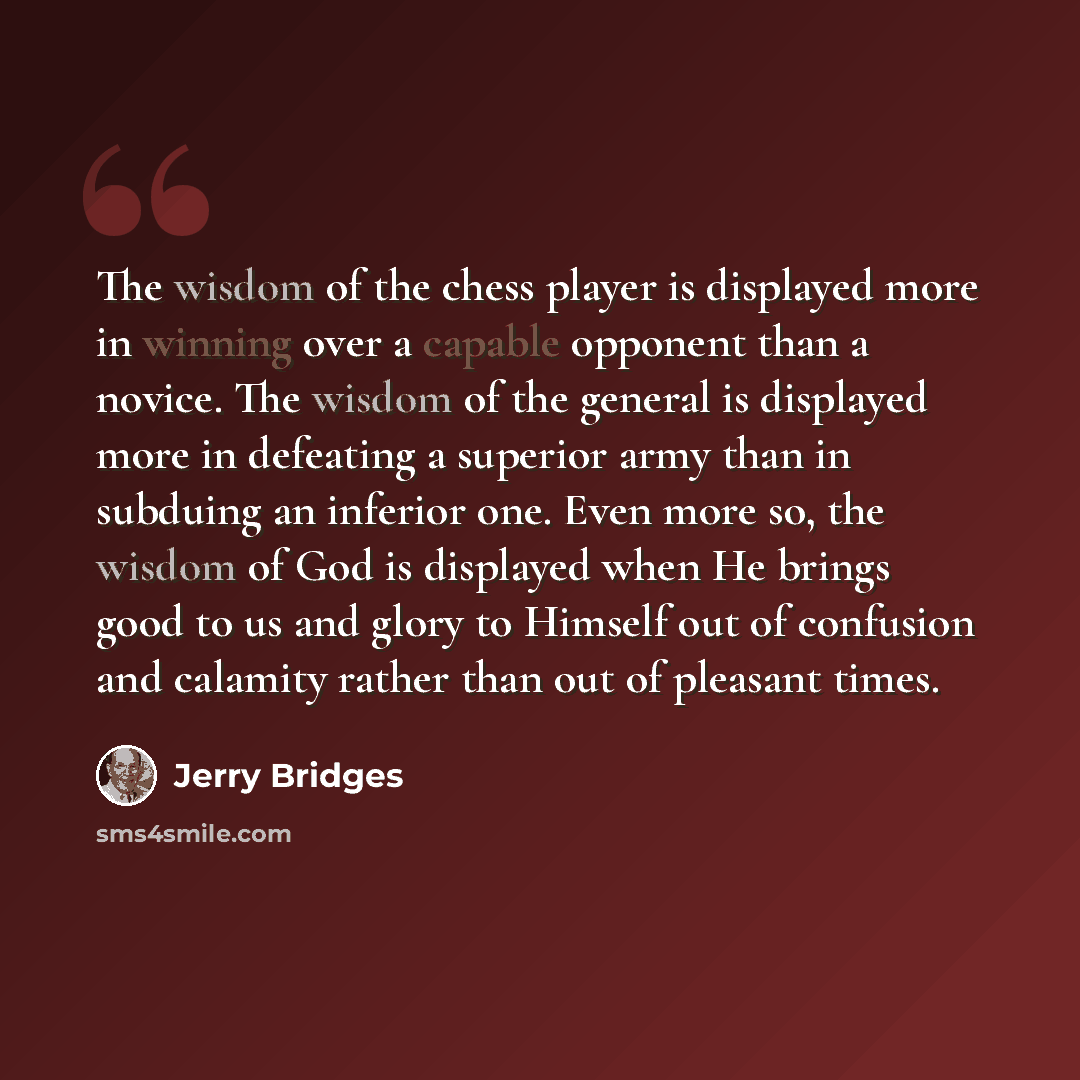 “The wisdom of the chess player is displayed more in winning over a capable opponent than a novice. The wisdom of the general is displayed more in defeating a superior army than in subduing an inferior one. Even more so, the wisdom of God is displayed when He brings good to us and glory to Himself…” quote by Jerry Bridges