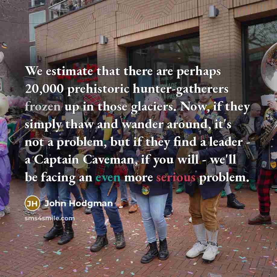 “We estimate that there are perhaps 20,000 prehistoric hunter-gatherers frozen up in those glaciers. Now, if they simply thaw and wander around, it's not a problem, but if they find a leader - a Captain Caveman, if you will - we'll be facing an even more serious problem.” quote by John Hodgman