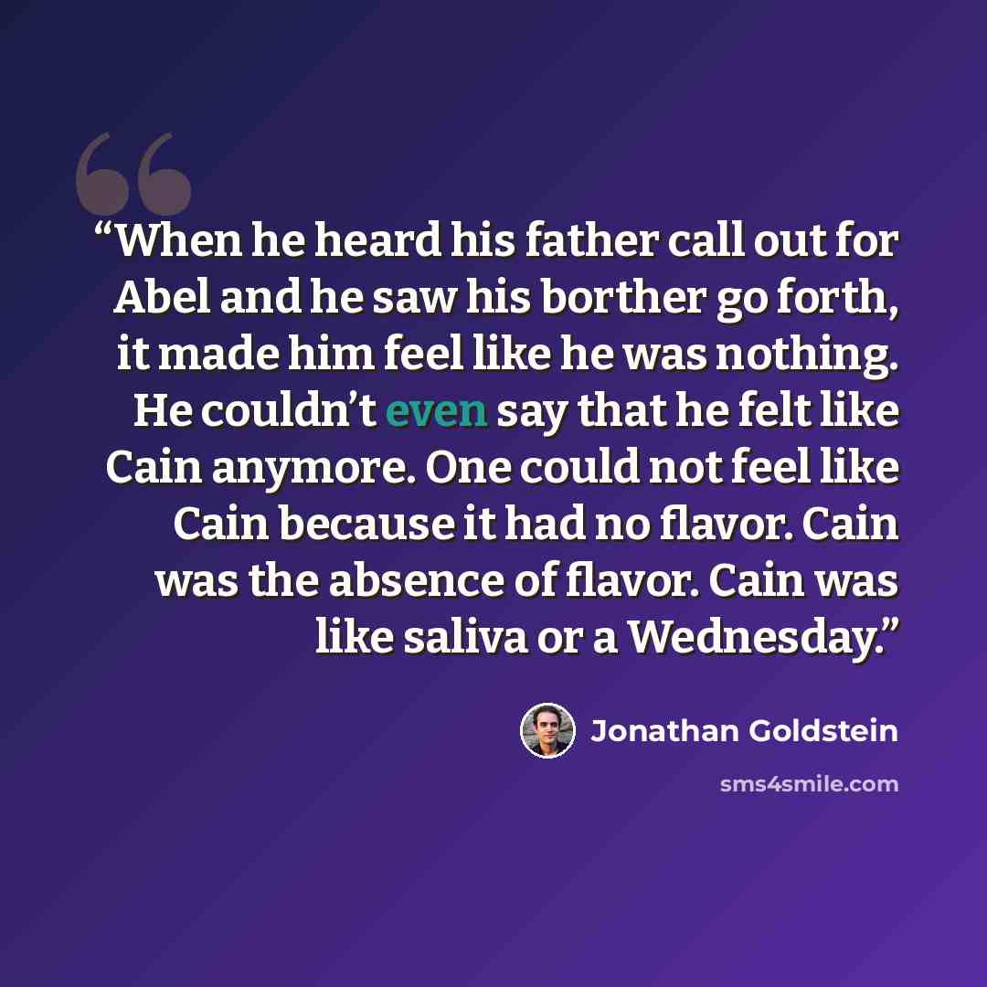 “When he heard his father call out for Abel and he saw his borther go forth, it made him feel like he was nothing. He couldn’t even say that he felt like Cain anymore. One could not feel like Cain because it had no flavor. Cain was the absence of flavor. Cain was like saliva or a Wednesday.” quote by Jonathan Goldstein