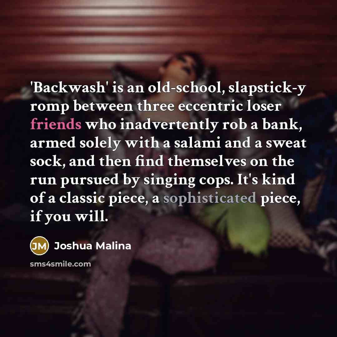 “'Backwash' is an old-school, slapstick-y romp between three eccentric loser friends who inadvertently rob a bank, armed solely with a salami and a sweat sock, and then find themselves on the run pursued by singing cops. It's kind of a classic piece, a sophisticated piece, if you will.” quote by Joshua Malina