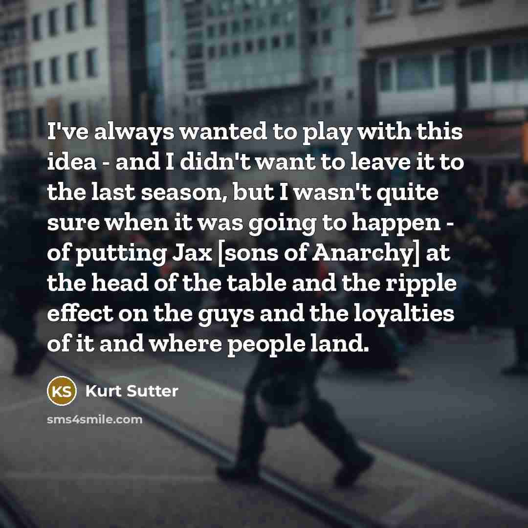 “I've always wanted to play with this idea - and I didn't want to leave it to the last season, but I wasn't quite sure when it was going to happen - of putting Jax [sons of Anarchy] at the head of the table and the ripple effect on the guys and the loyalties of it and where people land.” quote by Kurt Sutter