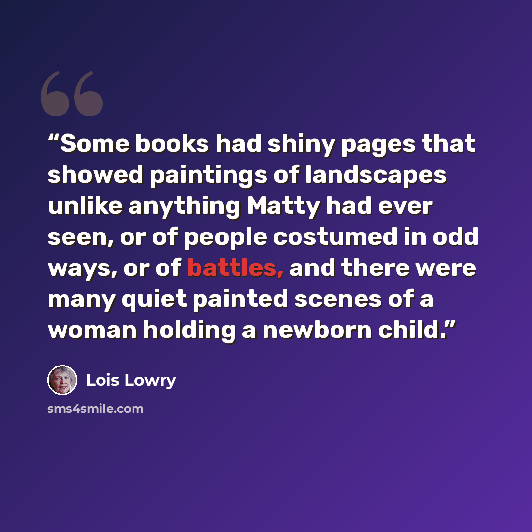 “Some books had shiny pages that showed paintings of landscapes unlike anything Matty had ever seen, or of people costumed in odd ways, or of battles, and there were many quiet painted scenes of a woman holding a newborn child.” quote by Lois Lowry