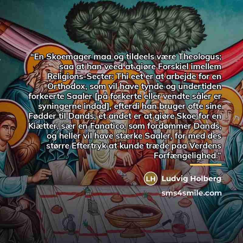 “En Skoemager maa og tildeels være Theologus; saa at han veed at giøre Forskiel imellem Religions-Secter: Thi eet er at arbejde for en Orthodox, som vil have tynde og undertiden forkeerte Saaler [på forkerte eller vendte såler er syningerne indad], efterdi han bruger ofte sine Fødder til Dands; et…” quote by Ludvig Holberg