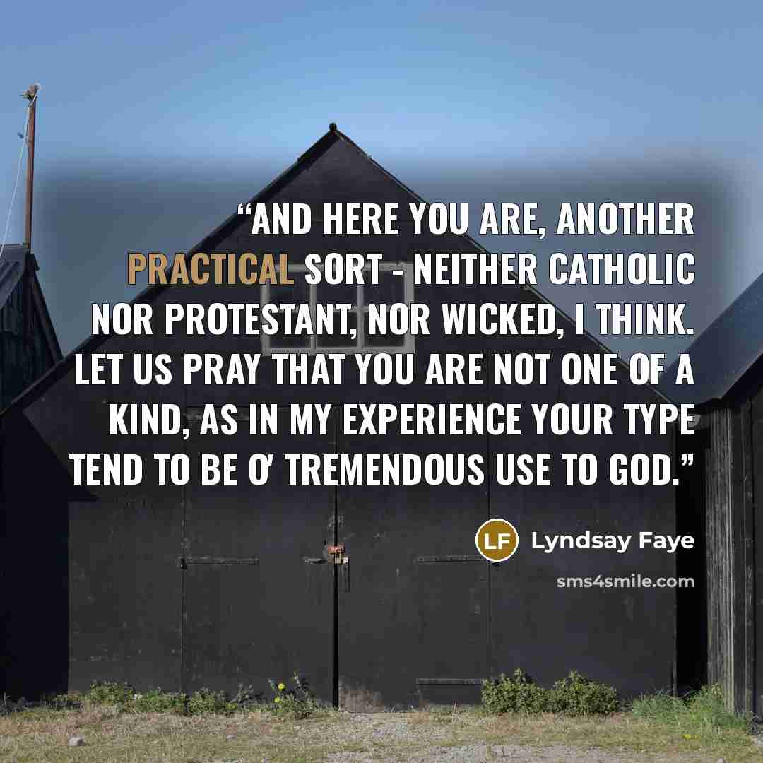 “And here you are, another practical sort - neither Catholic nor Protestant, nor wicked, I think. Let us pray that you are not one of a kind, as in my experience your type tend to be o' tremendous use to God.” quote by Lyndsay Faye
