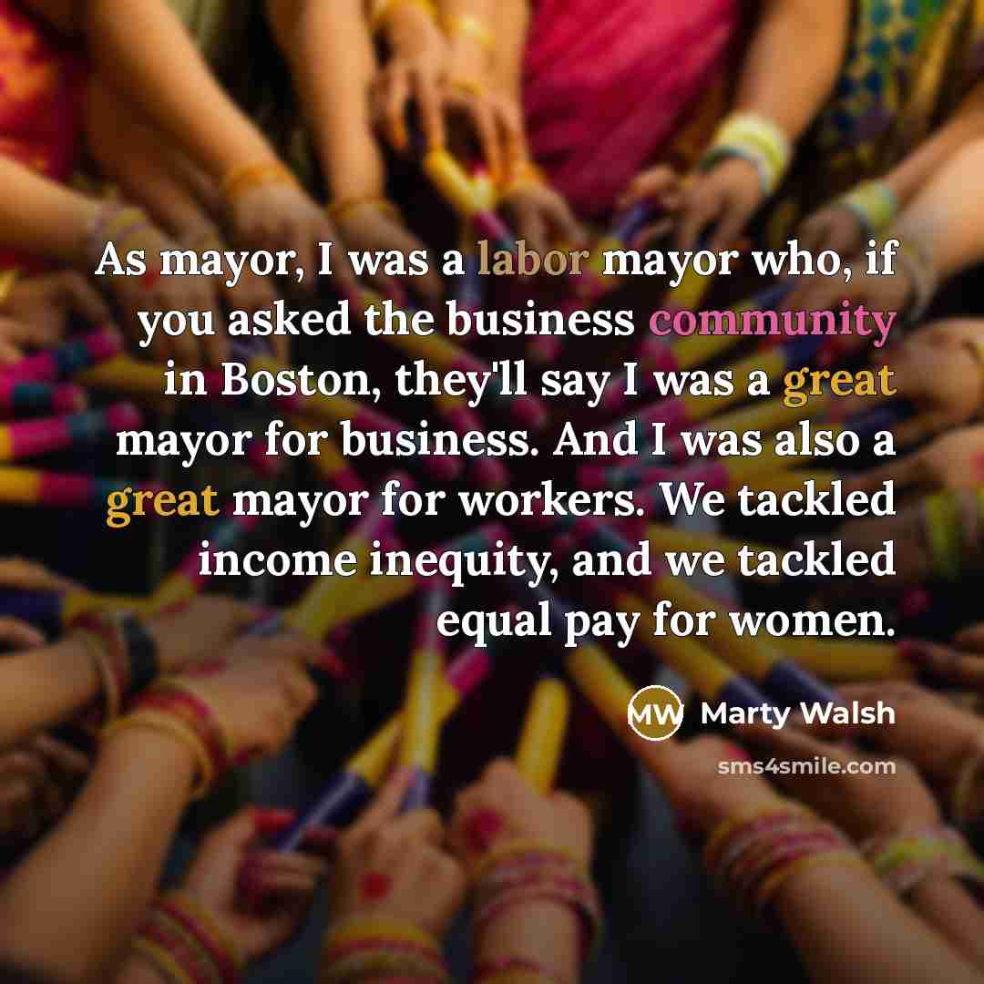 “As mayor, I was a labor mayor who, if you asked the business community in Boston, they'll say I was a great mayor for business. And I was also a great mayor for workers. We tackled income inequity, and we tackled equal pay for women.” quote by Marty Walsh