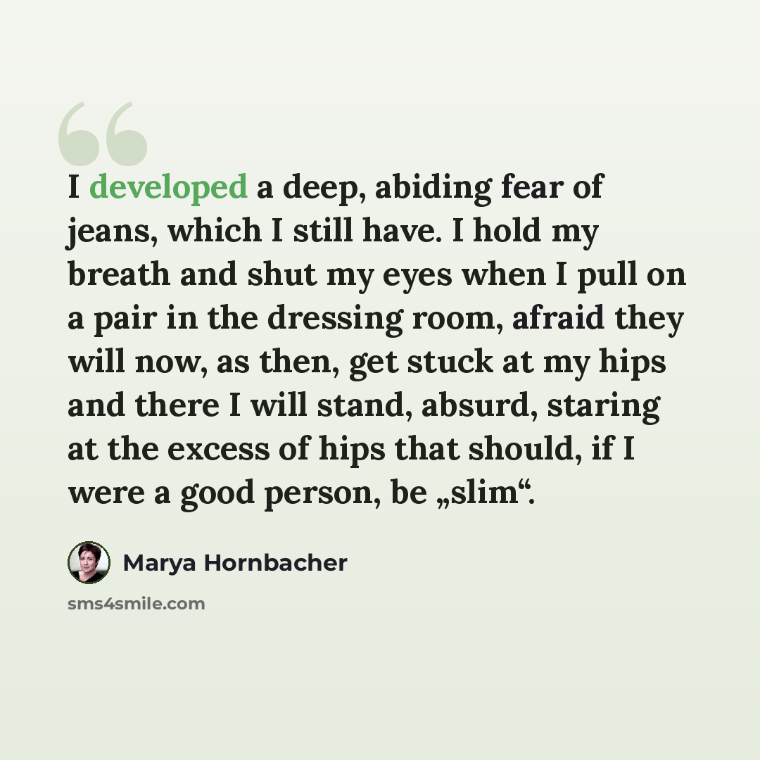 “I developed a deep, abiding fear of jeans, which I still have. I hold my breath and shut my eyes when I pull on a pair in the dressing room, afraid they will now, as then, get stuck at my hips and there I will stand, absurd, staring at the excess of hips that should, if I were a good person, be…” quote by Marya Hornbacher