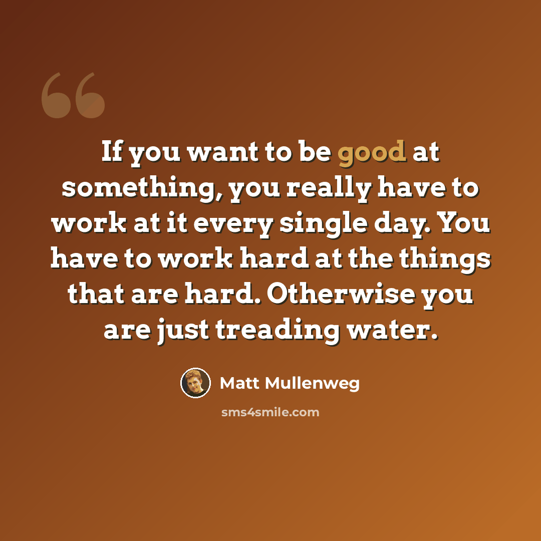 “If you want to be good at something, you really have to work at it every single day. You have to work hard at the things that are hard. Otherwise you are just treading water.” quote by Matt Mullenweg