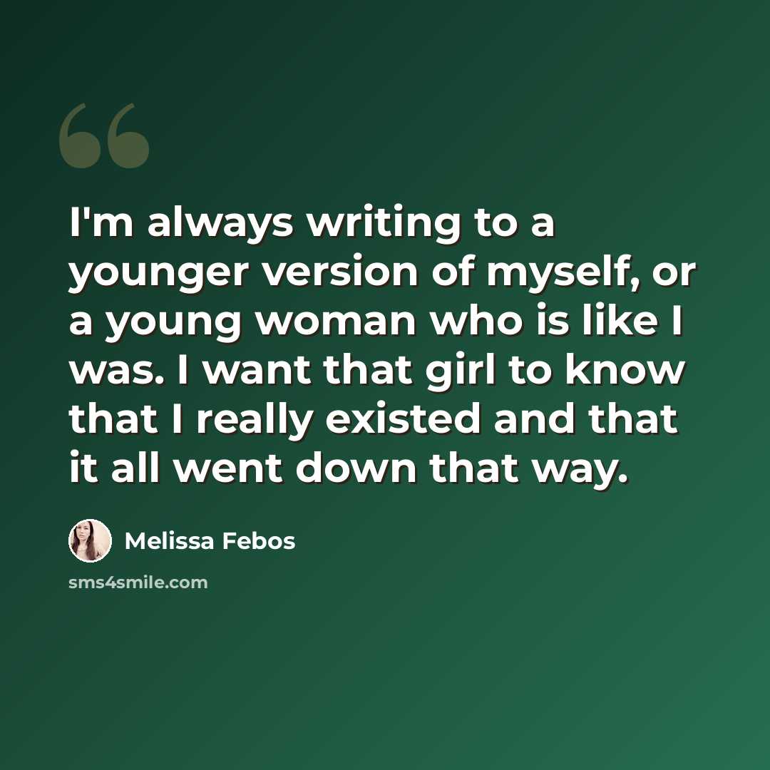 “I'm always writing to a younger version of myself, or a young woman who is like I was. I want that girl to know that I really existed and that it all went down that way.” quote by Melissa Febos