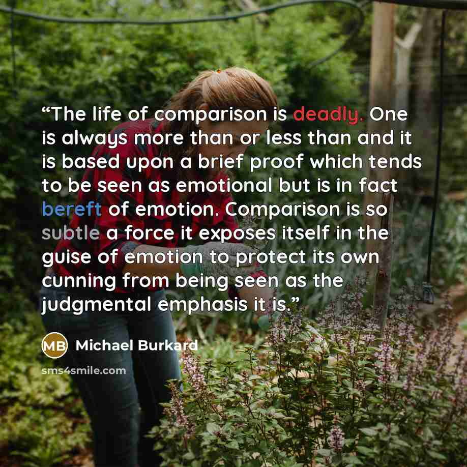 “The life of comparison is deadly. One is always more than or less than and it is based upon a brief proof which tends to be seen as emotional but is in fact bereft of emotion. Comparison is so subtle a force it exposes itself in the guise of emotion to protect its own cunning from being seen as…” quote by Michael Burkard