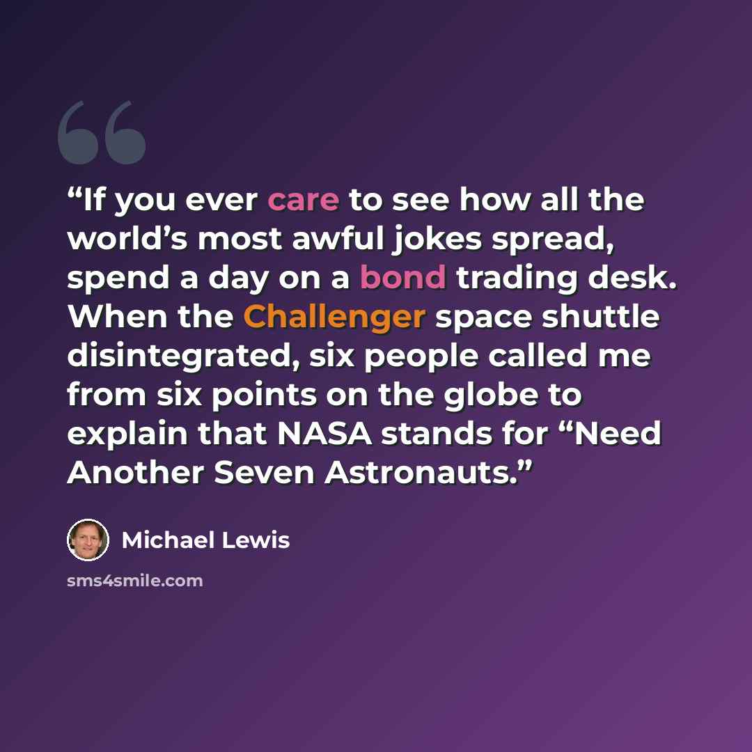 “If you ever care to see how all the world’s most awful jokes spread, spend a day on a bond trading desk. When the Challenger space shuttle disintegrated, six people called me from six points on the globe to explain that NASA stands for “Need Another Seven Astronauts.” quote by Michael Lewis