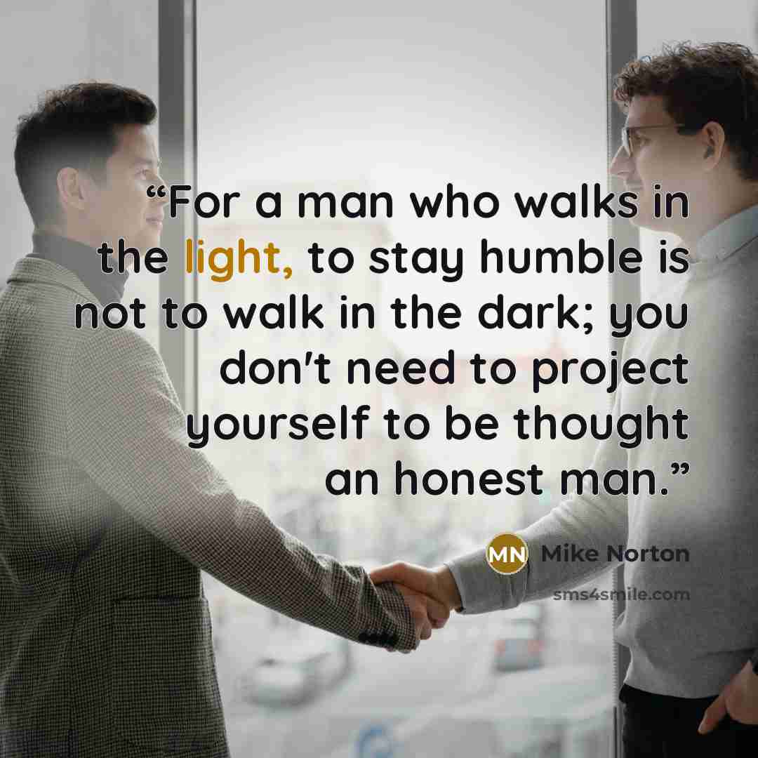 “For a man who walks in the light, to stay humble is not to walk in the dark; you don't need to project yourself to be thought an honest man.” quote by Mike Norton