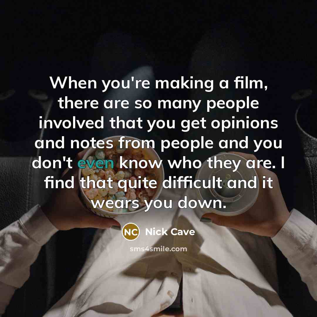 “When you're making a film, there are so many people involved that you get opinions and notes from people and you don't even know who they are. I find that quite difficult and it wears you down.” quote by Nick Cave