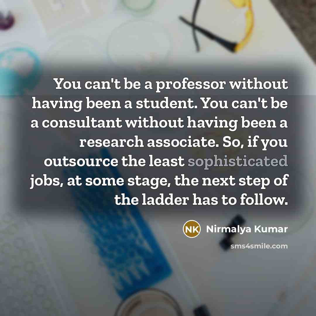 “You can't be a professor without having been a student. You can't be a consultant without having been a research associate. So, if you outsource the least sophisticated jobs, at some stage, the next step of the ladder has to follow.” quote by Nirmalya Kumar