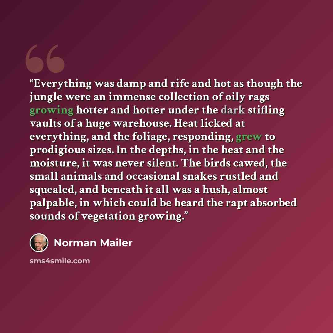 “Everything was damp and rife and hot as though the jungle were an immense collection of oily rags growing hotter and hotter under the dark stifling vaults of a huge warehouse. Heat licked at everything, and the foliage, responding, grew to prodigious sizes. In the depths, in the heat and the…” quote by Norman Mailer