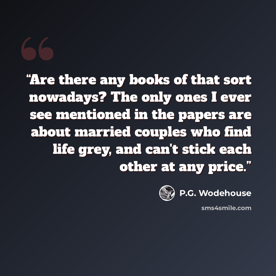 “Are there any books of that sort nowadays? The only ones I ever see mentioned in the papers are about married couples who find life grey, and can't stick each other at any price.” quote by P.G. Wodehouse