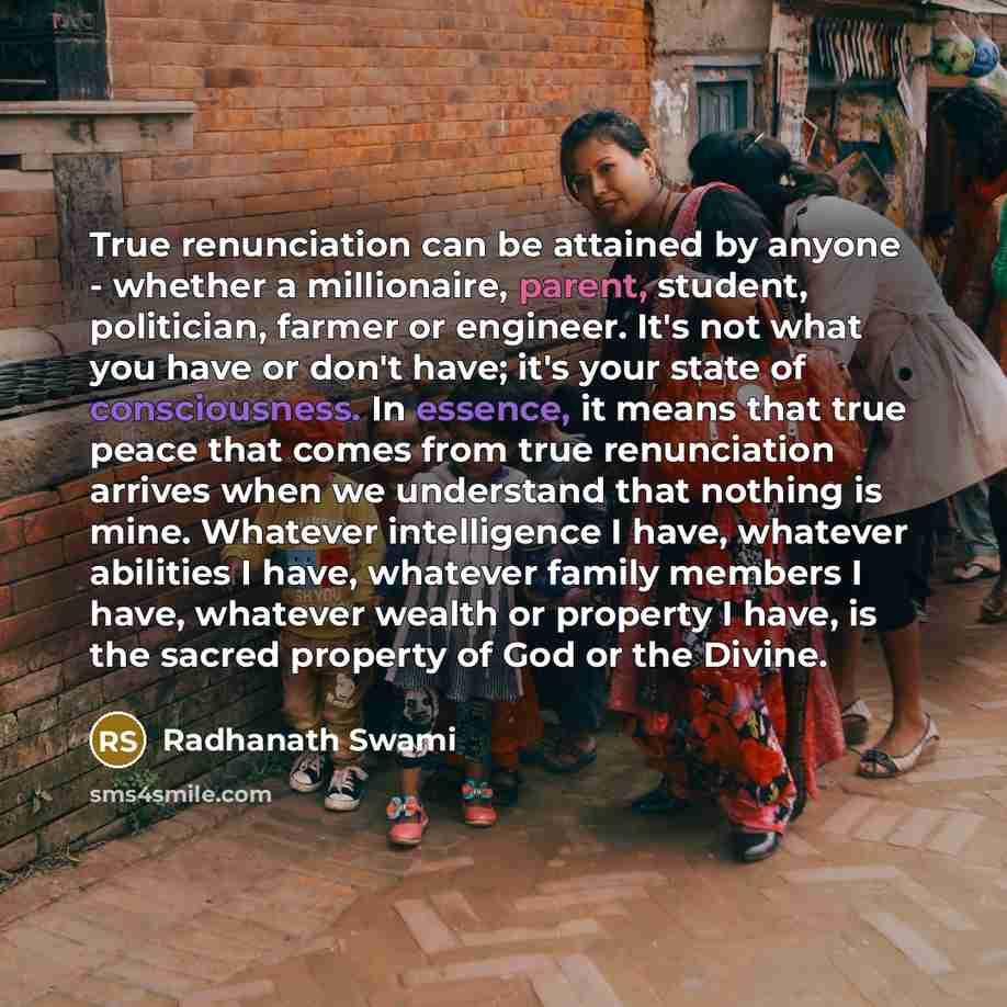 “True renunciation can be attained by anyone - whether a millionaire, parent, student, politician, farmer or engineer. It's not what you have or don't have; it's your state of consciousness. In essence, it means that true peace that comes from true renunciation arrives when we understand that…” quote by Radhanath Swami