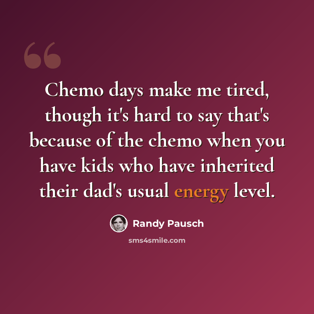 “Chemo days make me tired, though it's hard to say that's because of the chemo when you have kids who have inherited their dad's usual energy level.” quote by Randy Pausch