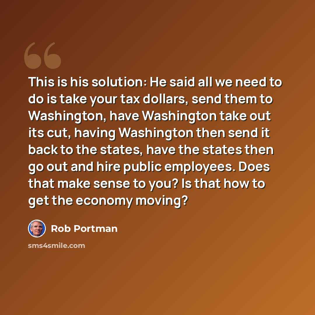 “This is his solution: He said all we need to do is take your tax dollars, send them to Washington, have Washington take out its cut, having Washington then send it back to the states, have the states then go out and hire public employees. Does that make sense to you? Is that how to get the economy…” quote by Rob Portman