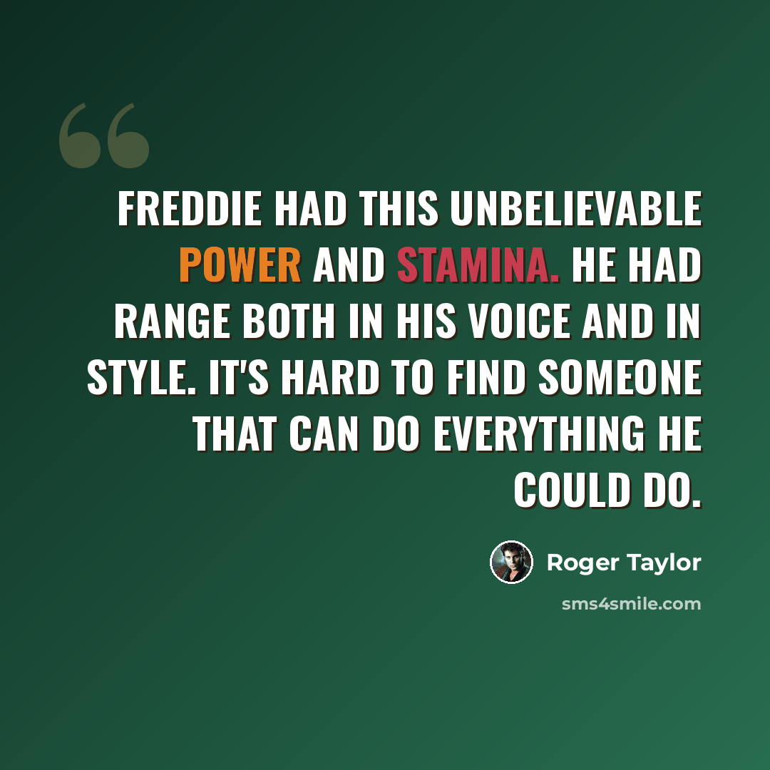 “Freddie had this unbelievable power and stamina. He had range both in his voice and in style. It's hard to find someone that can do everything he could do.” quote by Roger Taylor