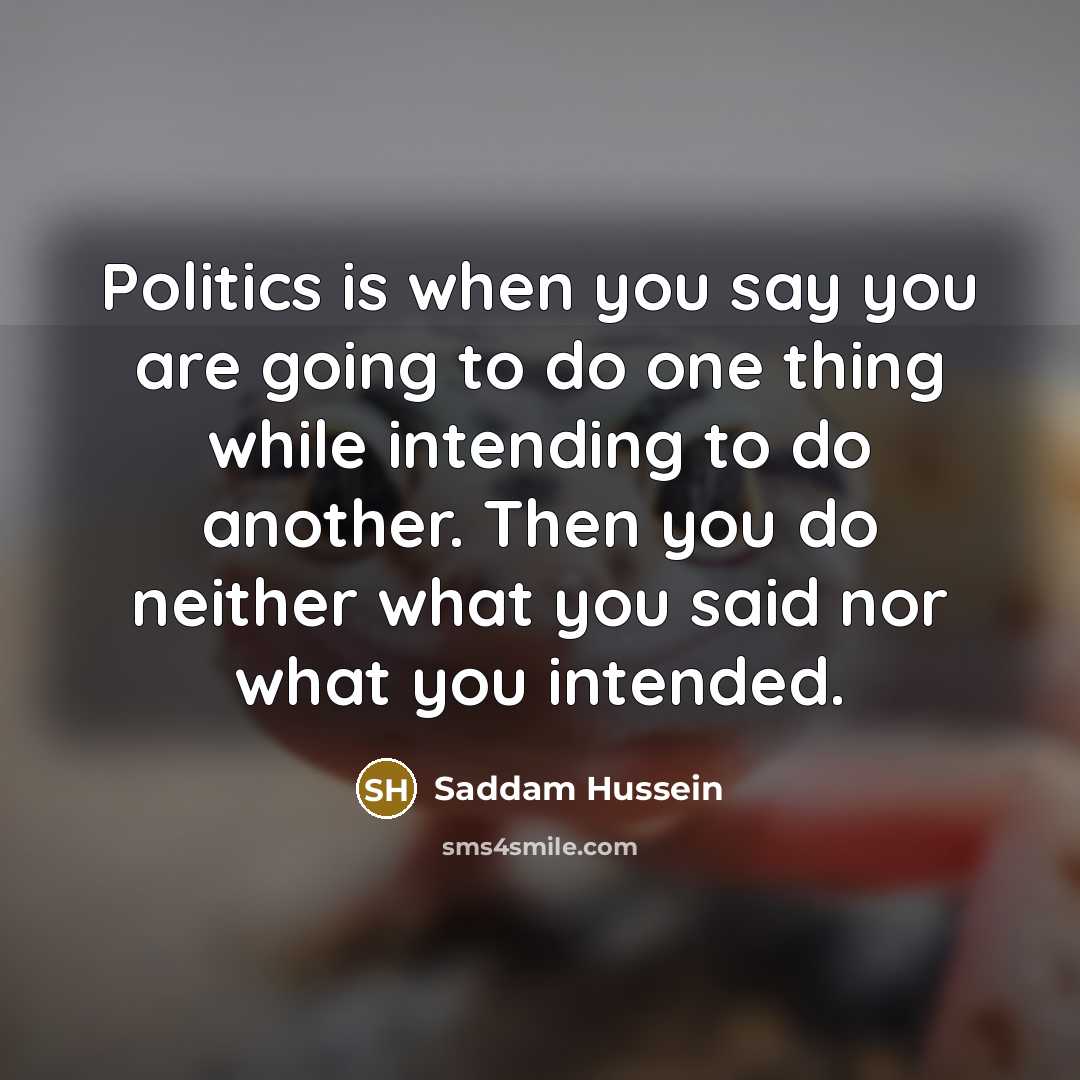 “Politics is when you say you are going to do one thing while intending to do another. Then you do neither what you said nor what you intended.” quote by Saddam Hussein