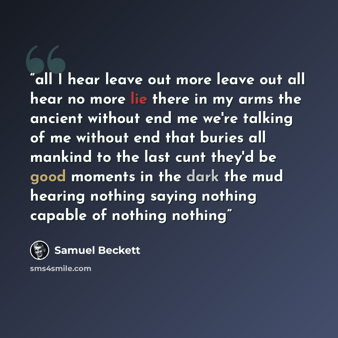 “all I hear leave out more leave out all hear no more lie there in my arms the ancient without end me we're talking of me without end that buries all mankind to the last cunt they'd be good moments in the dark the mud hearing nothing saying nothing capable of nothing nothing” quote by Samuel Beckett