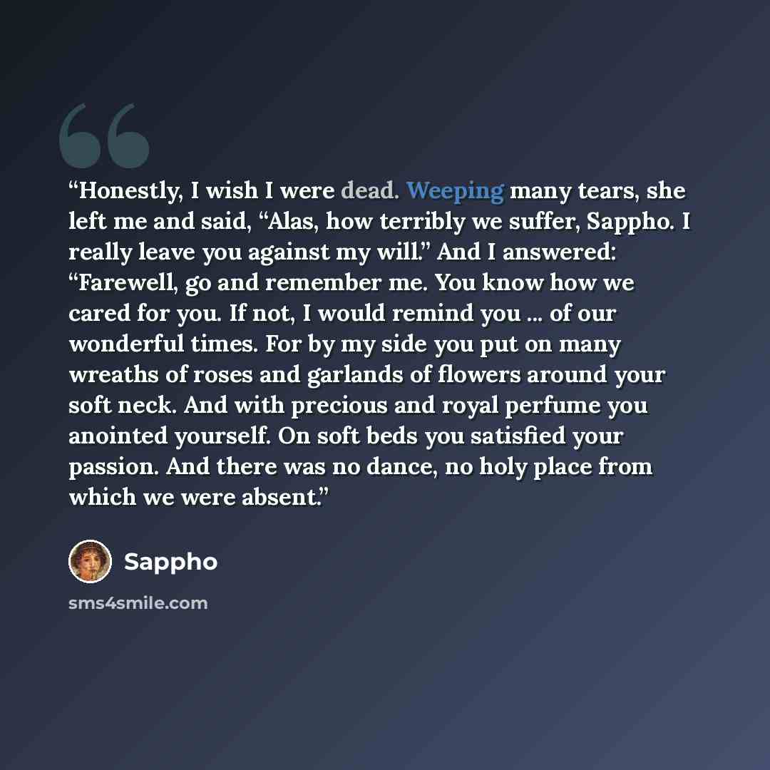 “Honestly, I wish I were dead. Weeping many tears, she left me and said, “Alas, how terribly we suffer, Sappho. I really leave you against my will.” And I answered: “Farewell, go and remember me. You know how we cared for you. If not, I would remind you ... of our wonderful times. For by my side…” quote by Sappho