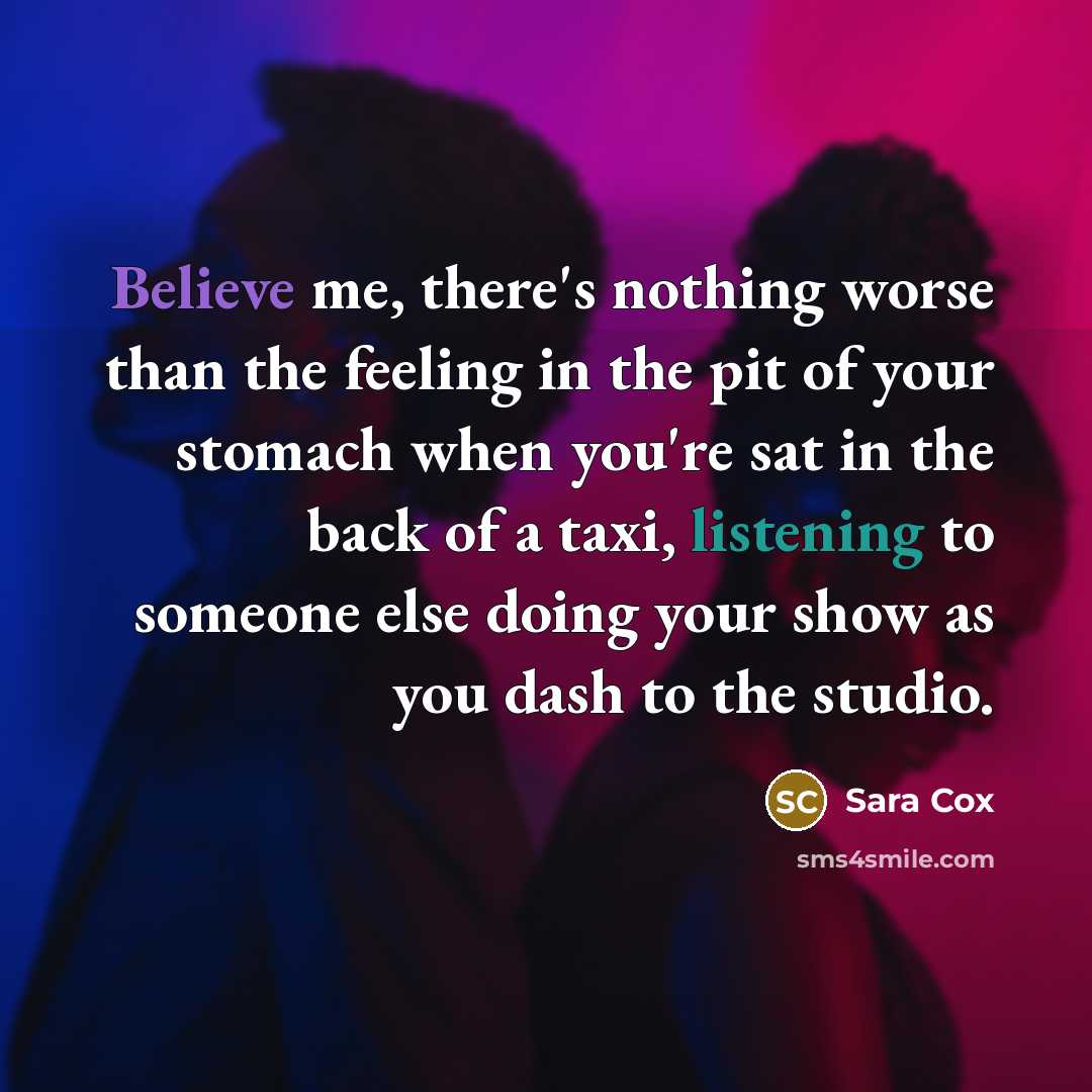 “Believe me, there's nothing worse than the feeling in the pit of your stomach when you're sat in the back of a taxi, listening to someone else doing your show as you dash to the studio.” quote by Sara Cox