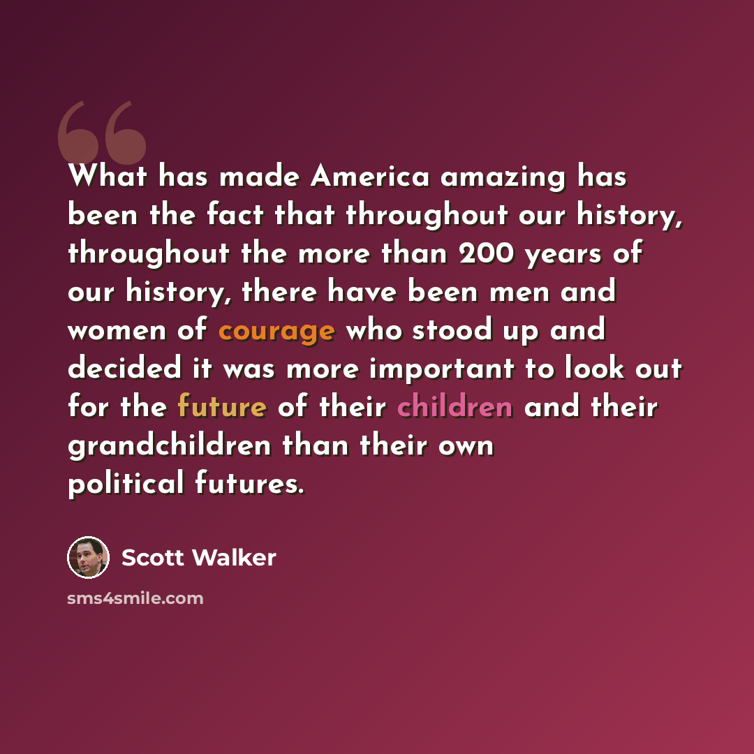 “What has made America amazing has been the fact that throughout our history, throughout the more than 200 years of our history, there have been men and women of courage who stood up and decided it was more important to look out for the future of their children and their grandchildren than their…” quote by Scott Walker