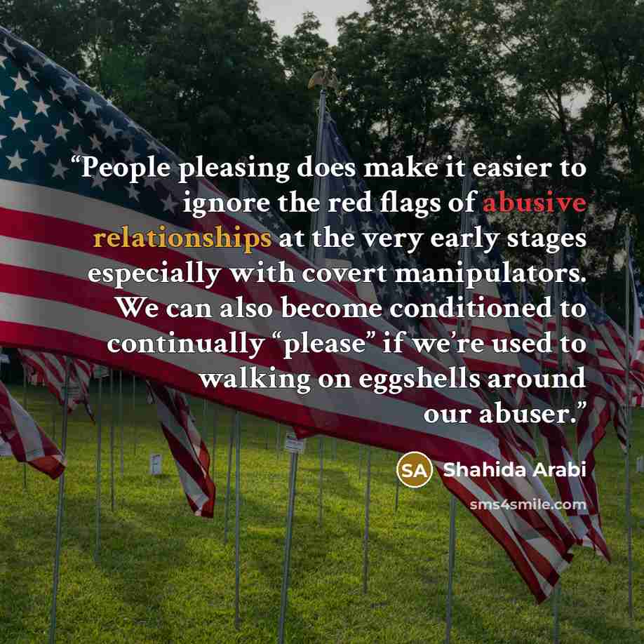 “People pleasing does make it easier to ignore the red flags of abusive relationships at the very early stages especially with covert manipulators. We can also become conditioned to continually “please” if we’re used to walking on eggshells around our abuser.” quote by Shahida Arabi