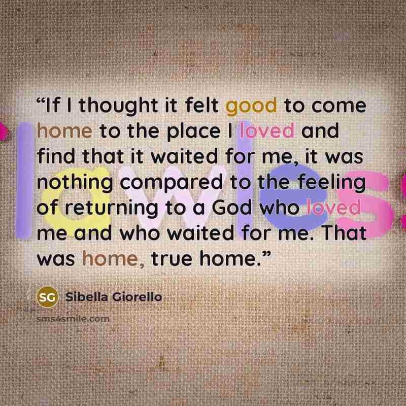 “If I thought it felt good to come home to the place I loved and find that it waited for me, it was nothing compared to the feeling of returning to a God who loved me and who waited for me. That was home, true home.” quote by Sibella Giorello