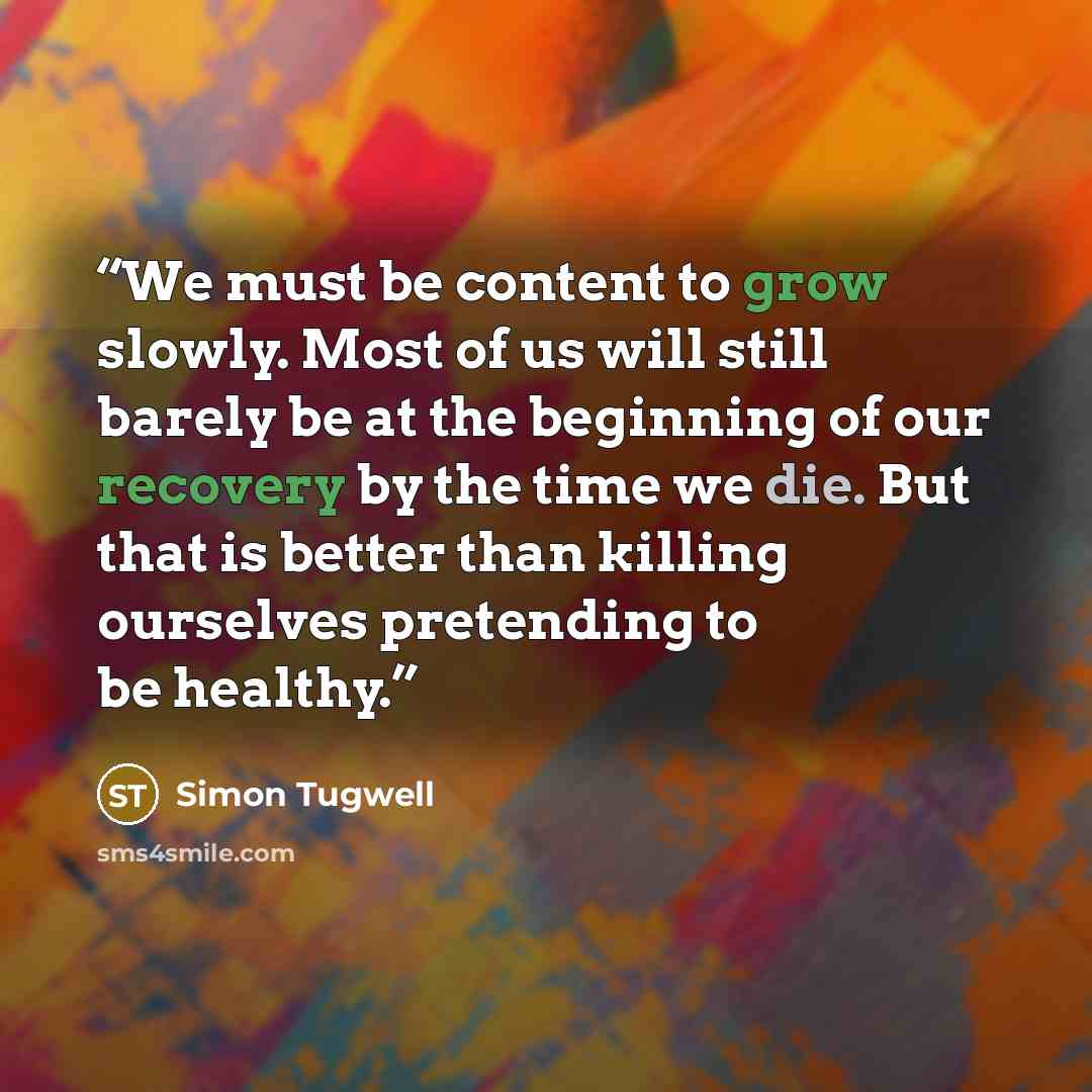“We must be content to grow slowly. Most of us will still barely be at the beginning of our recovery by the time we die. But that is better than killing ourselves pretending to be healthy.” quote by Simon Tugwell