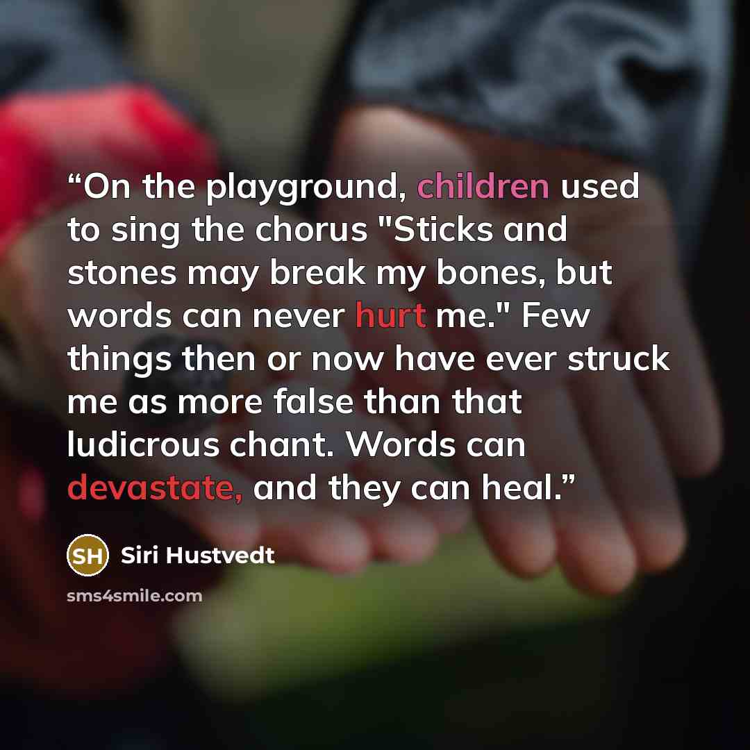 “On the playground, children used to sing the chorus "Sticks and stones may break my bones, but words can never hurt me." Few things then or now have ever struck me as more false than that ludicrous chant. Words can devastate, and they can heal.” quote by Siri Hustvedt
