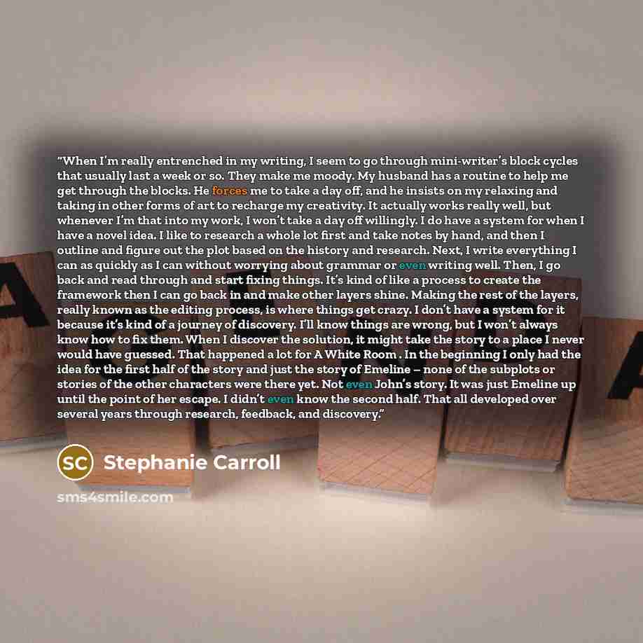 “When I’m really entrenched in my writing, I seem to go through mini-writer’s block cycles that usually last a week or so. They make me moody. My husband has a routine to help me get through the blocks. He forces me to take a day off, and he insists on my relaxing and taking in other forms of art…” quote by Stephanie Carroll