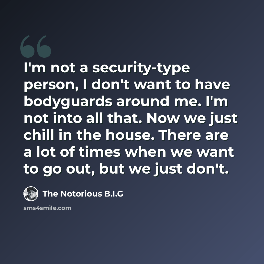 “I'm not a security-type person, I don't want to have bodyguards around me. I'm not into all that. Now we just chill in the house. There are a lot of times when we want to go out, but we just don't.” quote by The Notorious B.I.G