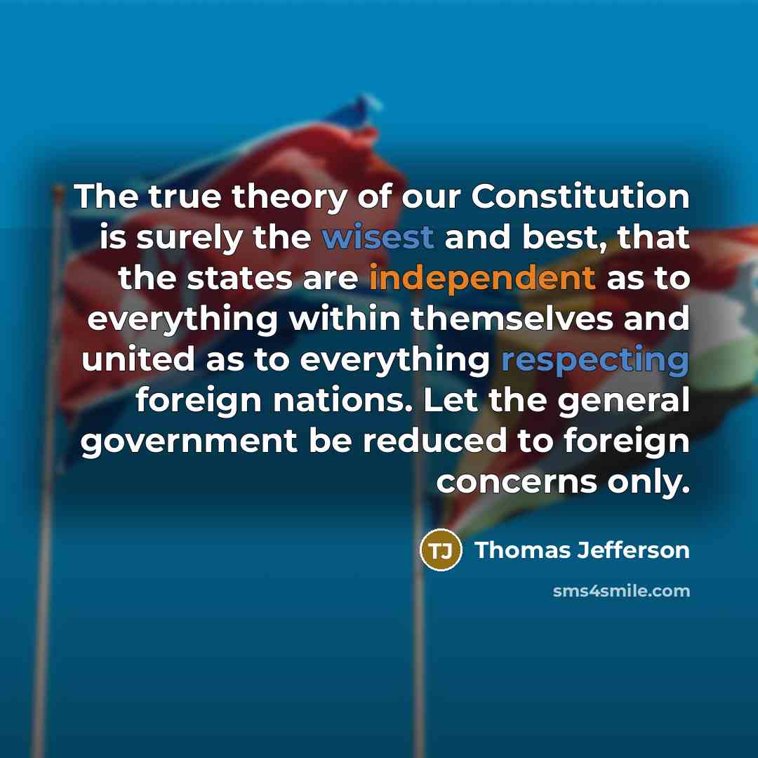 “The true theory of our Constitution is surely the wisest and best, that the states are independent as to everything within themselves and united as to everything respecting foreign nations. Let the general government be reduced to foreign concerns only.” quote by Thomas Jefferson