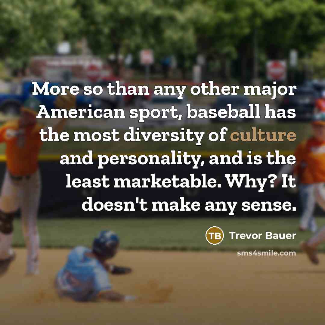 “More so than any other major American sport, baseball has the most diversity of culture and personality, and is the least marketable. Why? It doesn't make any sense.” quote by Trevor Bauer