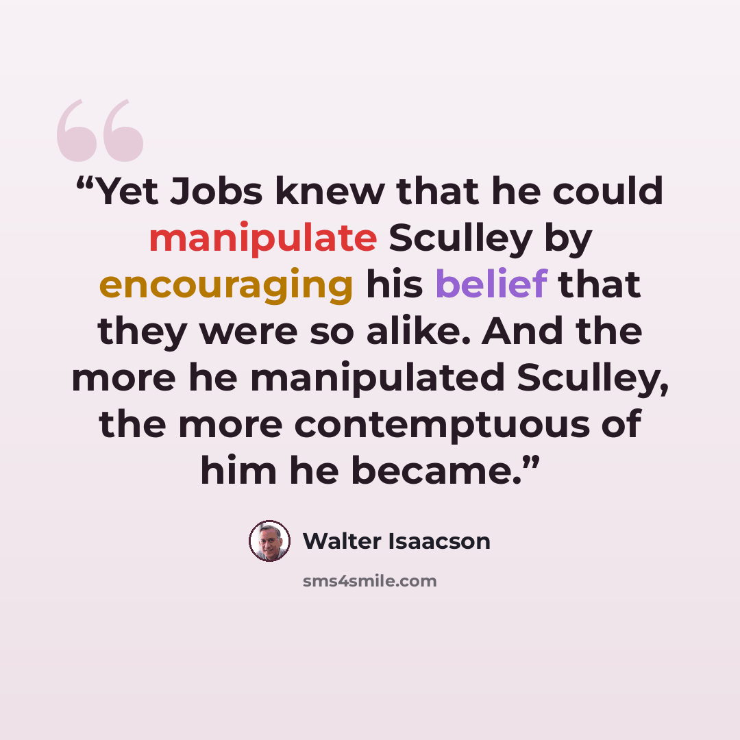 “Yet Jobs knew that he could manipulate Sculley by encouraging his belief that they were so alike. And the more he manipulated Sculley, the more contemptuous of him he became.” quote by Walter Isaacson