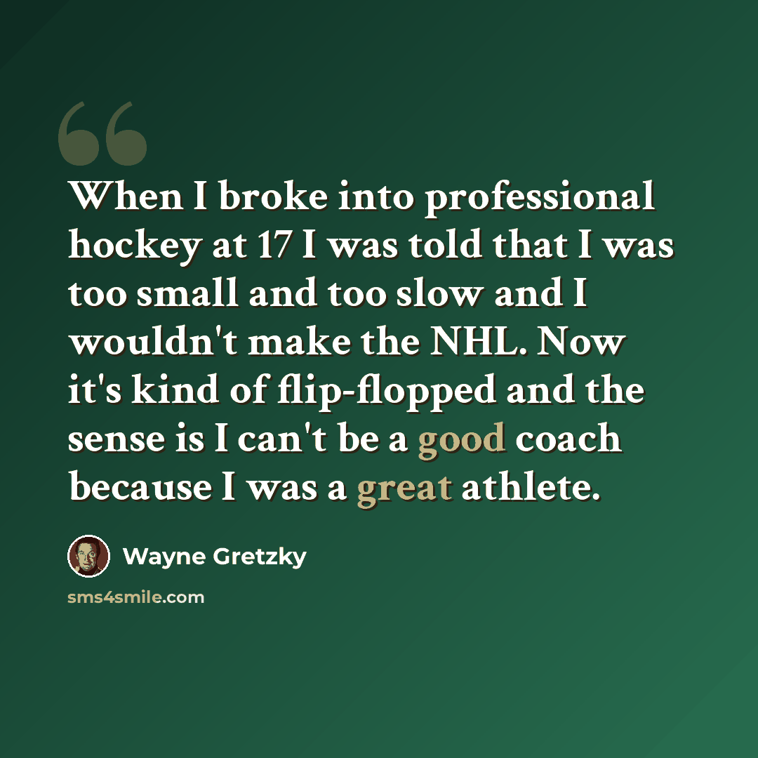 “When I broke into professional hockey at 17 I was told that I was too small and too slow and I wouldn't make the NHL. Now it's kind of flip-flopped and the sense is I can't be a good coach because I was a great athlete.” quote by Wayne Gretzky