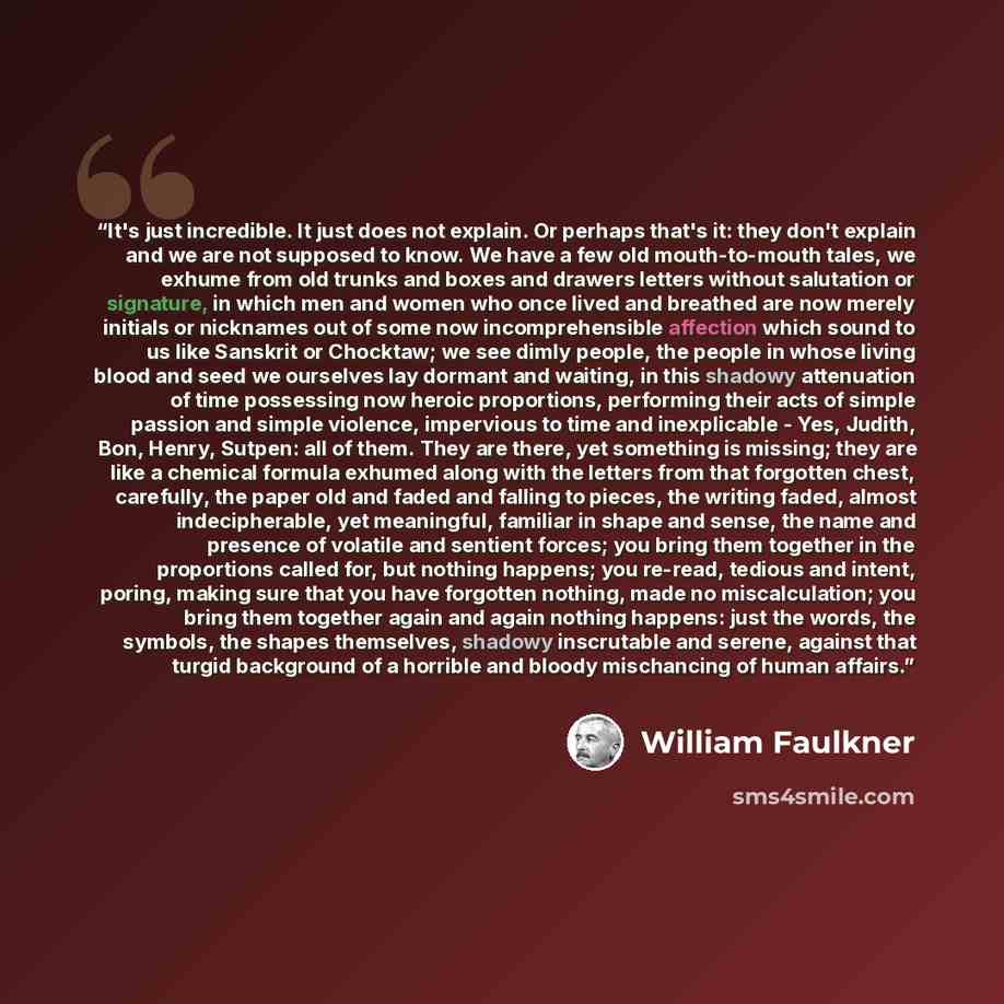 “It's just incredible. It just does not explain. Or perhaps that's it: they don't explain and we are not supposed to know. We have a few old mouth-to-mouth tales, we exhume from old trunks and boxes and drawers letters without salutation or signature, in which men and women who once lived and…” quote by William Faulkner