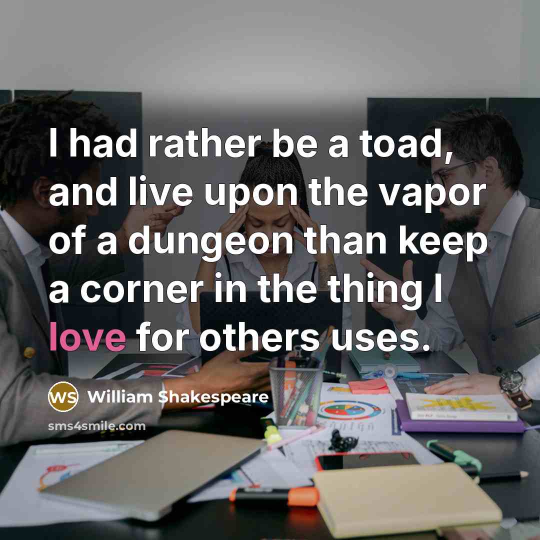 “I had rather be a toad, and live upon the vapor of a dungeon than keep a corner in the thing I love for others uses.” quote by William Shakespeare